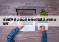 福建区块链认证公司有哪些[福建区块链协会官网]